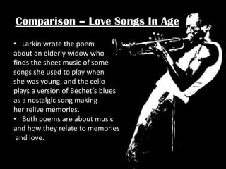 Comparison – Love Songs In Age
• Larkin wrote the poem
about an elderly widow who
finds the sheet music of some
songs she used to play when
she was young, and the cello
plays a version of Bechet’s blues
as a nostalgic song making
her relive memories.
• Both poems are about music
and how they relate to memories
and love.

 