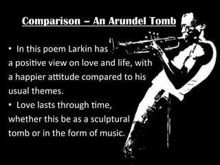 Comparison – An Arundel Tomb
•  In	
  this	
  poem	
  Larkin	
  has	
  
a	
  posiPve	
  view	
  on	
  love	
  and	
  life,	
  with	
  
a	
  happier	
  a^tude	
  compared	
  to	
  his	
  
usual	
  themes.	
  	
  
•  Love	
  lasts	
  through	
  Pme,	
  	
  
whether	
  this	
  be	
  as	
  a	
  sculptural	
  	
  
tomb	
  or	
  in	
  the	
  form	
  of	
  music.	
  	
  

 