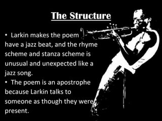 The Structure
•  Larkin	
  makes	
  the	
  poem	
  
have	
  a	
  jazz	
  beat,	
  and	
  the	
  rhyme	
  
scheme	
  and	
  stanza	
  scheme	
  is	
  	
  
unusual	
  and	
  unexpected	
  like	
  a	
  	
  
jazz	
  song.	
  
•  The	
  poem	
  is	
  an	
  apostrophe	
  	
  
because	
  Larkin	
  talks	
  to	
  	
  
someone	
  as	
  though	
  they	
  were	
  
present.	
  

 