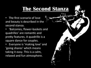 The Second Stanza
•  The	
  ﬁrst	
  scenario	
  of	
  love	
  	
  
and	
  beauty	
  is	
  described	
  in	
  the	
  	
  
second	
  stanza.	
  	
  
•  ‘Balconies,	
  ﬂower-­‐baskets	
  and	
  	
  
quadrilles’	
  are	
  romanPc	
  and	
  	
  
pre"y	
  features.	
  A	
  quadrille	
  is	
  a	
  	
  
square	
  dance	
  for	
  couples.	
  	
  
•  Everyone	
  is	
  ‘making	
  love’	
  and	
  	
  
‘going	
  shares’	
  which	
  means	
  	
  
taking	
  it	
  easy.	
  This	
  is	
  a	
  calm,	
  	
  
relaxed	
  and	
  fun	
  atmosphere.	
  	
  

 