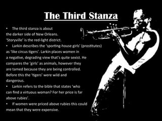 The Third Stanza
•  The	
  third	
  stanza	
  is	
  about	
  	
  
the	
  darker	
  side	
  of	
  New	
  Orleans.	
  	
  
‘Storyville’	
  is	
  the	
  red-­‐light	
  district.	
  
•  Larkin	
  describes	
  the	
  ‘sporPng-­‐house	
  girls’	
  (prosPtutes)	
  
as	
  ‘like	
  circus	
  Pgers’.	
  Larkin	
  places	
  women	
  in	
  	
  
a	
  negaPve,	
  degrading	
  view	
  that’s	
  quite	
  sexist.	
  He	
  
compares	
  the	
  ‘girls’	
  as	
  animals,	
  however	
  they	
  	
  
are	
  tamed	
  because	
  they	
  are	
  being	
  controlled.	
  	
  
Before	
  this	
  the	
  ‘Pgers’	
  were	
  wild	
  and	
  	
  
dangerous.	
  	
  
•  Larkin	
  refers	
  to	
  the	
  bible	
  that	
  states	
  ‘who	
  	
  
can	
  ﬁnd	
  a	
  virtuous	
  woman?	
  For	
  her	
  price	
  is	
  far	
  	
  
above	
  rubies’.	
  	
  
•  If	
  women	
  were	
  priced	
  above	
  rubies	
  this	
  could	
  	
  
mean	
  that	
  they	
  were	
  expensive.	
  

 