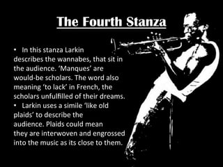 The Fourth Stanza
•  In	
  this	
  stanza	
  Larkin	
  	
  
describes	
  the	
  wannabes,	
  that	
  sit	
  in	
  
the	
  audience.	
  ‘Manques’	
  are	
  	
  
would-­‐be	
  scholars.	
  The	
  word	
  also	
  
meaning	
  ‘to	
  lack’	
  in	
  French,	
  the	
  	
  
scholars	
  unfulﬁlled	
  of	
  their	
  dreams.	
  
•  Larkin	
  uses	
  a	
  simile	
  ‘like	
  old	
  	
  
plaids’	
  to	
  describe	
  the	
  	
  
audience.	
  Plaids	
  could	
  mean	
  	
  
they	
  are	
  interwoven	
  and	
  engrossed	
  
into	
  the	
  music	
  as	
  its	
  close	
  to	
  them.	
  

 