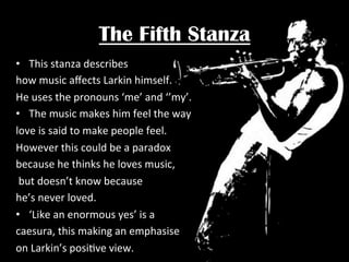 The Fifth Stanza
•  This	
  stanza	
  describes	
  	
  
how	
  music	
  aﬀects	
  Larkin	
  himself.	
  	
  
He	
  uses	
  the	
  pronouns	
  ‘me’	
  and	
  ‘’my’.	
  
•  The	
  music	
  makes	
  him	
  feel	
  the	
  way	
  	
  
love	
  is	
  said	
  to	
  make	
  people	
  feel.	
  	
  
However	
  this	
  could	
  be	
  a	
  paradox	
  	
  
because	
  he	
  thinks	
  he	
  loves	
  music,	
  
	
  but	
  doesn’t	
  know	
  because	
  	
  
he’s	
  never	
  loved.	
  	
  
•  ‘Like	
  an	
  enormous	
  yes’	
  is	
  a	
  	
  
caesura,	
  this	
  making	
  an	
  emphasise	
  	
  
on	
  Larkin’s	
  posiPve	
  view.	
  

 
