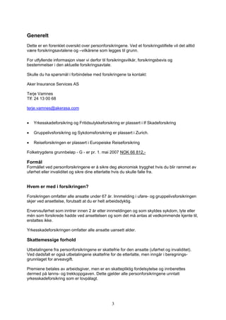 Generelt
Dette er en forenklet oversikt over personforsikringene. Ved et forsikringstilfelle vil det alltid
være forsikringsavtalene og –vilkårene som legges til grunn.

For utfyllende informasjon viser vi derfor til forsikringsvilkår, forsikringsbevis og
bestemmelser i den aktuelle forsikringsavtale.

Skulle du ha spørsmål i forbindelse med forsikringene ta kontakt:

Aker Insurance Services AS

Terje Vamnes
Tlf: 24 13 00 68

terje.vamnes@akerasa.com


•   Yrkesskadeforsikring og Fritidsulykkeforsikring er plassert i If Skadeforsikring

•   Gruppelivsforsikring og Sykdomsforsikring er plassert i Zurich.

•   Reiseforsikringen er plassert i Europeiske Reiseforsikring

Folketrygdens grunnbeløp - G - er pr. 1. mai 2007 NOK 66 812,-

Formål
Formållet ved personforsikringene er å sikre deg økonomisk trygghet hvis du blir rammet av
uførhet eller invaliditet og sikre dine etterlatte hvis du skulle falle fra.


Hvem er med i forsikringen?

Forsikringen omfatter alle ansatte under 67 år. Innmelding i uføre- og gruppelivsforsikringen
skjer ved ansettelse, forutsatt at du er helt arbeidsdyktig.

Ervervsuførhet som inntrer innen 2 år etter innmeldingen og som skyldes sykdom, lyte eller
mén som forsikrede hadde ved ansettelsen og som det må antas at vedkommende kjente til,
erstattes ikke.

Yrkesskadeforsikringen omfatter alle ansatte uansett alder.

Skattemessige forhold

Utbetalingene fra personforsikringene er skattefrie for den ansatte (uførhet og invaliditet).
Ved dødsfall er også utbetalingene skattefrie for de etterlatte, men inngår i beregnings-
grunnlaget for arveavgift.

Premiene betales av arbeidsgiver, men er en skattepliktig fordelsytelse og innberettes
dermed på lønns- og trekkoppgaven. Dette gjelder alle personforsikringene unntatt
yrkesskadeforsikring som er lovpålagt.




                                                 3
 