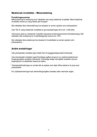 Medisinsk invaliditet – Ménerstatning
Forsikringssummer
Ménerstatning er erstatning som utbetales ved varig medisinsk invaliditet. Med medisinsk
invaliditet menes en varig skade på/i kroppen.

Det utbetales ikke ménerstatning hvis årsaken er annen sykdom enn yrkessykdom.

Ved 100 % varig medisinsk invaliditet er grunnerstatningen 20 G (kr 1 336 240).

Ved lavere grad av medisinsk invaliditet reduseres forsikringssummen forholdsmessig. Det
utbetales ikke erstatning for invaliditetsgrader lavere enn 15%.

Det utbetales ikke erstatning hvis årsaken til invaliditeten er annen sykdom enn
yrkessykdom.


Andre erstatninger
Ved yrkesskader erstattes tapt inntekt frem til oppgjørstidspunktet individuelt.

Ved yrkesskader erstattes også fremtidige utgifter på grunn av ulykken/sykdommen.
Engangsutgifter erstattes individuelt. Fremtidige årlige merutgifter erstattes med en
engangssum (multiplikator basert på alder).

Yrkesskadeforsikringen er utvidet slik at ulykker som skjer til/fra arbeid er å anse som
yrkesskader.

For ulykkesforsikringen kan behandlingsutgifter erstattes etter nærmere regler.




                                               7
 