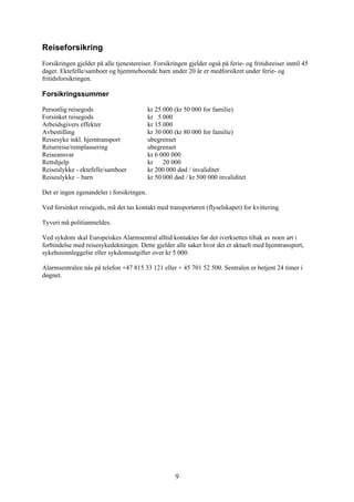Reiseforsikring
Forsikringen gjelder på alle tjenestereiser. Forsikringen gjelder også på ferie- og fritidsreiser inntil 45
dager. Ektefelle/samboer og hjemmeboende barn under 20 år er medforsikret under ferie- og
fritidsforsikringen.

Forsikringssummer

Personlig reisegods                        kr 25 000 (kr 50 000 for familie)
Forsinket reisegods                        kr 5 000
Arbeidsgivers effekter                     kr 15 000
Avbestilling                               kr 30 000 (kr 80 000 for familie)
Reisesyke inkl. hjemtransport              ubegrenset
Returreise/remplassering                   ubegrenset
Reiseansvar                                kr 6 000 000
Rettshjelp                                 kr    20 000
Reiseulykke - ektefelle/samboer            kr 200 000 død / invaliditet
Reiseulykke – barn                         kr 50 000 død / kr 500 000 invaliditet

Det er ingen egenandeler i forsikringen.

Ved forsinket reisegods, må det tas kontakt med transportøren (flyselskapet) for kvittering.

Tyveri må politianmeldes.

Ved sykdom skal Europeiskes Alarmsentral alltid kontaktes før det iverksettes tiltak av noen art i
forbindelse med reisesykedekningen. Dette gjelder alle saker hvor det er aktuelt med hjemtransport,
sykehusinnleggelse eller sykdomsutgifter over kr 5 000.

Alarmsentralen nås på telefon +47 815 33 121 eller + 45 701 52 500. Sentralen er betjent 24 timer i
døgnet.




                                                     9
 