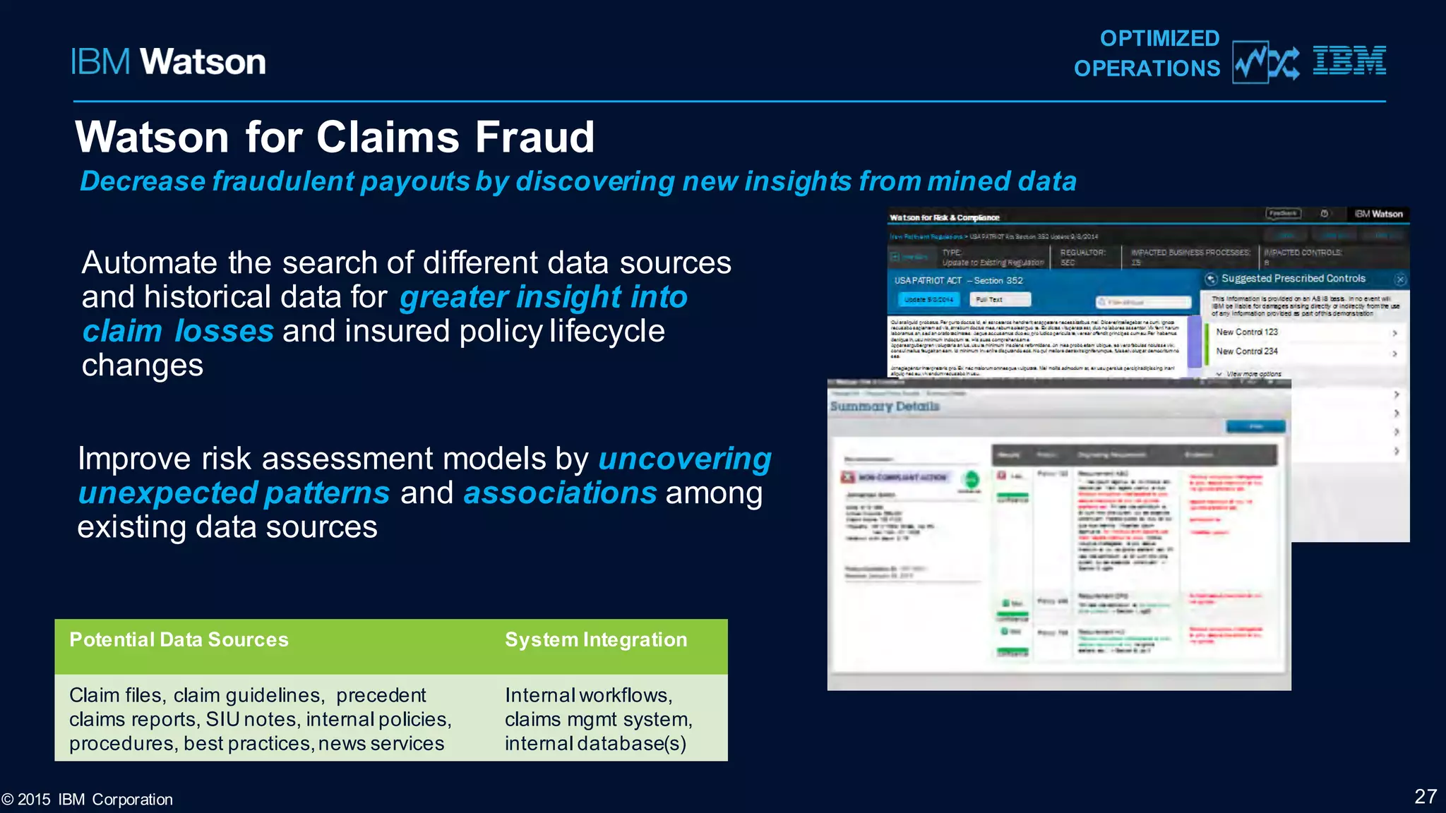 Watson for Claims Fraud
© 2015 IBM Corporation 27
OPTIMIZED
OPERATIONS
Automate the search of different data sources
and historical data for greater insight into
claim losses and insured policy lifecycle
changes
Improve risk assessment models by uncovering
unexpected patterns and associations among
existing data sources
Decrease fraudulent payouts by discovering new insights from mined data
Potential Data Sources System Integration
Claim files, claim guidelines, precedent
claims reports, SIU notes, internal policies,
procedures, best practices,news services
Internal workflows,
claims mgmt system,
internal database(s)
 