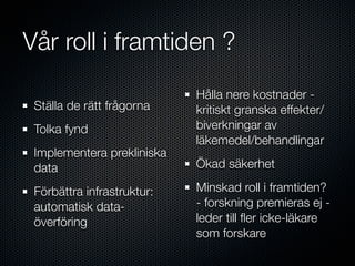 Vår roll i framtiden ?
                            Hålla nere kostnader -
 Ställa de rätt frågorna    kritiskt granska effekter/
 Tolka fynd                 biverkningar av
                            läkemedel/behandlingar
 Implementera prekliniska
 data                       Ökad säkerhet

 Förbättra infrastruktur:   Minskad roll i framtiden?
 automatisk data-           - forskning premieras ej -
 överföring                 leder till ﬂer icke-läkare
                            som forskare
 