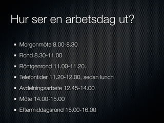 Hur ser en arbetsdag ut?

 Morgonmöte 8.00-8.30
 Rond 8.30-11.00
 Röntgenrond 11.00-11.20.
 Telefontider 11.20-12.00, sedan lunch
 Avdelningsarbete 12.45-14.00
 Möte 14.00-15.00
 Eftermiddagsrond 15.00-16.00
 