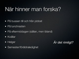 När hinner man forska?
På bussen till och från jobbet
På lunchrasten
På eftermiddagen (sällan, men ibland)
Kvällar
Helger                                  Är det rimligt?
Semester/föräldraledighet
 