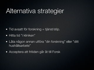 Alternativa strategier

 Tid avsatt för forskning = tjänst/stip.
 Hitta tid ”i kliniken”
 Låta någon annan utföra ”din forskning” eller ”ditt
 hushållsarbete”
 Acceptera att fritiden går åt till Forsk
 