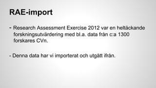 RAE-import
- Research Assessment Exercise 2012 var en heltäckande
forskningsutvärdering med bl.a. data från c:a 1300
forskares CVn.
- Denna data har vi importerat och utgått ifrån.

 