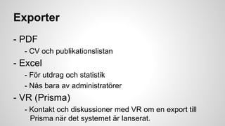 Exporter
- PDF
- CV och publikationslistan

- Excel
- För utdrag och statistik
- Nås bara av administratörer

- VR (Prisma)
- Kontakt och diskussioner med VR om en export till
Prisma när det systemet är lanserat.

 