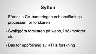 Syften
- Förenkla CV-hanteringen och ansökningsprocessen för forskaren
- Synliggöra forskaren på webb, i sökmotorer
etc.
- Bas för uppföljning av KTHs forskning

 