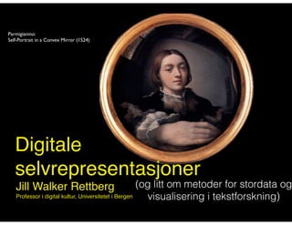 Parmigianino: 
Self-Portrait in a Convex Mirror (1524) 
Digitale! 
selvrepresentasjoner 
Jill Walker Rettberg! 
Professor i digital kultur, Universitetet i Bergen! 
(og litt om metoder for stordata og 
visualisering i tekstforskning) 
 