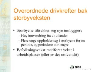 Overordnede drivkrefter bak
storbyveksten
• Storbyene tiltrekker seg nye innbyggere
– Høy innvandring fra ut utlandet
– Flere unge oppholder seg i storbyene for en
periode, og periodene blir lengre

• Befolkningsvekst medfører vekst i
arbeidsplasser (eller er det omvendt?)

 