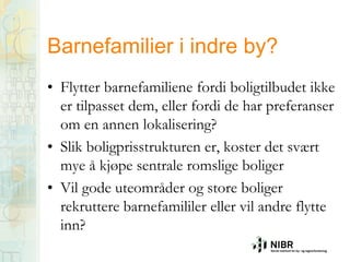 Barnefamilier i indre by?
• Flytter barnefamiliene fordi boligtilbudet ikke
er tilpasset dem, eller fordi de har preferanser
om en annen lokalisering?
• Slik boligprisstrukturen er, koster det svært
mye å kjøpe sentrale romslige boliger
• Vil gode uteområder og store boliger
rekruttere barnefamililer eller vil andre flytte
inn?

 
