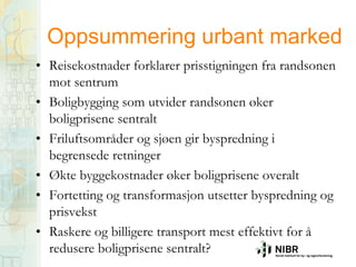 Oppsummering urbant marked
• Reisekostnader forklarer prisstigningen fra randsonen
mot sentrum
• Boligbygging som utvider randsonen øker
boligprisene sentralt
• Friluftsområder og sjøen gir byspredning i
begrensede retninger
• Økte byggekostnader øker boligprisene overalt
• Fortetting og transformasjon utsetter byspredning og
prisvekst
• Raskere og billigere transport mest effektivt for å
redusere boligprisene sentralt?

 