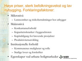 Høye priser, sterk befolkningsvekst og lav
nybygging. Forklaringsfaktorer:
• Mikronivå
– Lønnsomhet og risikobetraktninger hos utbygger

• Makronivå
–
–
–
–

Konkurranseforhold
Kapasitetsskranker i byggesektoren
Kapitaltilgang for krevende prosjekter
Produktivitetsutvikling

• Institusjonelle forhold
– Kommunenes muligheter og rolle
– Statlige lover og forskrifter

• Egenskaper ved urbane boligmarkeder

 