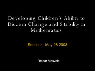 Developing Children’s Ability to Discern Change and Stability in Mathematics Seminar - May 28 2008 Reidar Mosvold 
