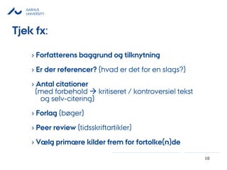 AARHUS
UNIVERSITY
10
› Forfatterens baggrund og tilknytning
› Er der referencer? (hvad er det for en slags?)
› Antal citationer
(med forbehold  kritiseret / kontroversiel tekst
og selv-citering)
› Forlag (bøger)
› Peer review (tidsskriftartikler)
› Vælg primære kilder frem for fortolke(n)de
Tjek fx:
 