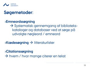 AARHUS
UNIVERSITY
11
Søgemetoder:
›Emneordssøgning
 Systematisk gennemgang af biblioteks-
kataloger og databaser ved at søge på
udvalgte nøgleord / emneord
›Kædesøgning  litteraturlister
›Citationssøgning
 hvem / hvor mange citerer en tekst
 