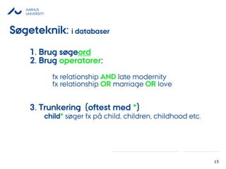 AARHUS
UNIVERSITY
15
1. Brug øǰ
2. Brug operatorer:
fx relationship AND late modernity
fx relationship OR marriage OR love
3. Trunkering (oftest med *)
child* søger fx på child, children, childhood etc.
Søgeteknik: i databaser
 