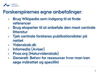 AARHUS
UNIVERSITY
3
› Brug Wikipedia som indgang til at finde
referencer
› Brug eksperter til at anbefale den mest centrale
litteratur
› Tjek centrale forskeres publikationslister på
nettet
› Videnskab.dk
› Infomedia (Aviser)
› Pnas.org (Naturvidenskab)
› Generelt: Behov for ressourcer hvor man kan
søge målrettet og specifikt
Forskerspirernes egne anbefalinger:
 