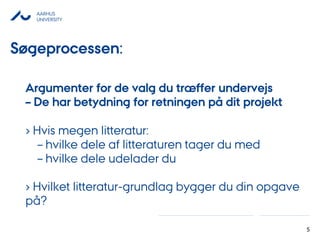 AARHUS
UNIVERSITY
5
Argumenter for de valg du træffer undervejs
– De har betydning for retningen på dit projekt
› Hvis megen litteratur:
– hvilke dele af litteraturen tager du med
– hvilke dele udelader du
› Hvilket litteratur-grundlag bygger du din opgave
på?
Søgeprocessen:
 