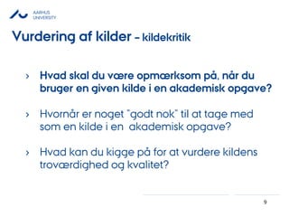 AARHUS
UNIVERSITY
9
› Hvad skal du være opmærksom på, når du
bruger en given kilde i en akademisk opgave?
› Hvornår er noget ”godt nok” til at tage med
som en kilde i en akademisk opgave?
› Hvad kan du kigge på for at vurdere kildens
troværdighed og kvalitet?
Vurdering af kilder – kildekritik
 