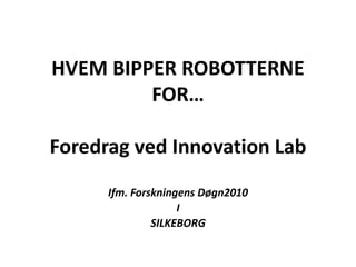 HVEM BIPPER ROBOTTERNE FOR… Foredrag ved Innovation Lab Ifm. Forskningens Døgn2010 I SILKEBORG 