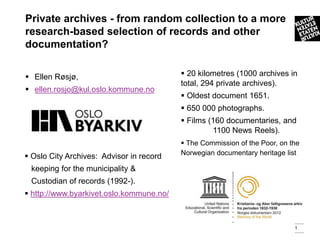 Private archives - from random collection to a more
research-based selection of records and other
documentation?

 Ellen Røsjø,                             20 kilometres (1000 archives in
                                          total, 294 private archives).
 ellen.rosjo@kul.oslo.kommune.no
                                           Oldest document 1651.
                                           650 000 photographs.
                                           Films (160 documentaries, and
                                                   1100 News Reels).
                                           The Commission of the Poor, on the
                                          Norwegian documentary heritage list
 Oslo City Archives: Advisor in record
 keeping for the municipality &
 Custodian of records (1992-).
 http://www.byarkivet.oslo.kommune.no/



                                                                            1
 