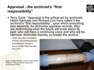 Appraisal - the archivist’s “first
  responsibility”
   Terry Cook: “Appraisal is the critical act by archivists.
    Helen Samuels and Richard Cox have called it the
    archivist’s “first responsibility”, upon which everything
    else depends. As archivists appraise records, they
    are determining what the future will know about its
    past: who will have a continuing voice and who will be
    silenced. Archivists thereby co-create the archive.”
        (Cook, Terry (Ed.): Controlling
        the Past. Documenting Society
        and Institutions. Essays in
        Honor of Helen Willa Samuels.
        SAA 2011)




Bodil Lundsten Buchacz: Hvorfor er du så sinna
Oldemor / Why are you so angry great
grandmother? Detail.
                                                                10
 