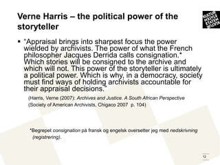 Verne Harris – the political power of the
storyteller
 “Appraisal brings into sharpest focus the power
  wielded by archivists. The power of what the French
  philosopher Jacques Derrida calls consignation.*
  Which stories will be consigned to the archive and
  which will not. This power of the storyteller is ultimately
  a political power. Which is why, in a democracy, society
  must find ways of holding archivists accountable for
  their appraisal decisions.”
   (Harris, Verne (2007): Archives and Justice. A South African Perspective
   (Society of American Archivists, Chigaco 2007 p. 104)




    *Begrepet consignation på fransk og engelsk oversetter jeg med nedskrivning
     (registrering).


                                                                                  12
 