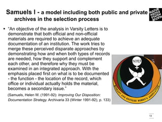 Samuels l - a model including both public and private
     archives in the selection process
 “An objective of the analysis in Varsity Letters is to
  demonstrate that both official and non-official
  materials are required to achieve an adequate
  documentation of an institution. The work tries to
  merge these perceived disparate approaches by
  demonstrating how and when both types of records
  are needed, how they support and complement
  each other, and therefore why they must be
  examined in an integrated approach. With the
  emphasis placed first on what is to be documented
  - the function - the location of the record, which
  office or individual actually holds the material,
  becomes a secondary issue.”
  (Samuels, Helen W. (1991-92): Improving Our Disposition:
  Documentation Strategy. Archivaria 33 (Winter 1991-92), p. 133)



                                                                    13
 