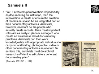 Samuels ll
 “Yet, if archivists perceive their responsibility
  as documenting an institution, then the
  intervention to create or ensure the creation
  of records must also be an integrated part of
  their documentary activities. Archivists,
  however, need not be the people who
  actually create records. Their most important
  roles are as analyst, planner and agent who
  create an awareness about documentary
  problems. Archivists can then work
  knowledgeably with appropriate individuals to
  carry out oral history, photographic, video or
  other documentary activities as needed. To
  achieve this, archivists must do archival
  research sufficient to articulate a coherent
  documentary plan.”
  (Samuels 1991-92, p. 137)



                                                      14
 