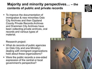 Majority and minority perspectives… – the
   contents of public and private records

 To improve the documentation of
  immigration & new minorities Oslo
  City Archives and then Oppland
  County Private Records Archives
  and Drammen City Archives have
  been collecting private archives, oral
  records and various types of
  material.

  Research project:
 What do records of public agencies
  (in Oslo City and one Ministry)
  dealing with immigrant organizations
  hold about these organizations?
 Were the public records a one-sided
  expression of the central or local
  government's perspective?
                                               15
 