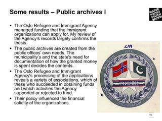Some results – Public archives l

 The Oslo Refugee and Immigrant Agency
  managed funding that the immigrant
  organizations can apply for. My review of
  the Agency's records largely confirms the
  thesis.
 The public archives are created from the
  public offices’ own needs. The
  municipality’s and the state's need for
  documentation of how the granted money
  is spent decides the contents.
 The Oslo Refugee and Immigrant
  Agency's processing of the applications
  reveals a variety of associations, which of
  these who succeeded in obtaining funds
  and which activities the Agency
  supported or rejected to fund.
 Their policy influenced the financial
  solidity of the organizations.

                                                16
 