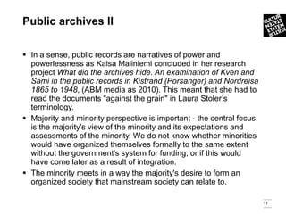 Public archives ll

 In a sense, public records are narratives of power and
  powerlessness as Kaisa Maliniemi concluded in her research
  project What did the archives hide. An examination of Kven and
  Sami in the public records in Kistrand (Porsanger) and Nordreisa
  1865 to 1948, (ABM media as 2010). This meant that she had to
  read the documents "against the grain" in Laura Stoler’s
  terminology.
 Majority and minority perspective is important - the central focus
  is the majority's view of the minority and its expectations and
  assessments of the minority. We do not know whether minorities
  would have organized themselves formally to the same extent
  without the government's system for funding, or if this would
  have come later as a result of integration.
 The minority meets in a way the majority's desire to form an
  organized society that mainstream society can relate to.

                                                                       17
 