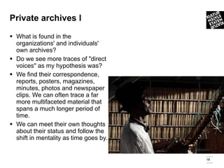 Private archives l

 What is found in the
  organizations' and individuals'
  own archives?
 Do we see more traces of "direct
  voices" as my hypothesis was?
 We find their correspondence,
  reports, posters, magazines,
  minutes, photos and newspaper
  clips. We can often trace a far
  more multifaceted material that
  spans a much longer period of
  time.
 We can meet their own thoughts
  about their status and follow the
  shift in mentality as time goes by.


                                        18
 