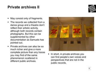 Private archives ll

 May consist only of fragments.
 The records we collected from a
  dance group and a theatre don’t
  reflect their artistic activity,
  although both records contain
  photographs. But this can be
  supplemented by other
  documentation as Samuels has
  pointed out.
 Private archives can also be so
  much richer and give a more
  complete picture than any traces
  you may find of the same            In short, in private archives you
  phenomenon scattered in              can find people’s own voices and
  different public archives.           perspectives that are not in the
                                       public records.

                                                                           19
 