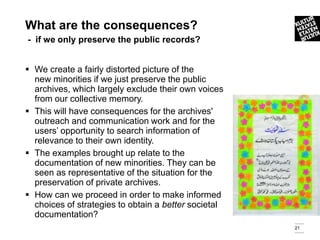 What are the consequences?
- if we only preserve the public records?


 We create a fairly distorted picture of the
  new minorities if we just preserve the public
  archives, which largely exclude their own voices
  from our collective memory.
 This will have consequences for the archives'
  outreach and communication work and for the
  users’ opportunity to search information of
  relevance to their own identity.
 The examples brought up relate to the
  documentation of new minorities. They can be
  seen as representative of the situation for the
  preservation of private archives.
 How can we proceed in order to make informed
  choices of strategies to obtain a better societal
  documentation?
                                                      21
 