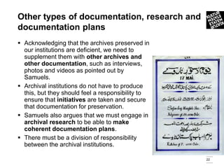 Other types of documentation, research and
documentation plans
 Acknowledging that the archives preserved in
  our institutions are deficient, we need to
  supplement them with other archives and
  other documentation, such as interviews,
  photos and videos as pointed out by
  Samuels.
 Archival institutions do not have to produce
  this, but they should feel a responsibility to
  ensure that initiatives are taken and secure
  that documentation for preservation.
 Samuels also argues that we must engage in
  archival research to be able to make
  coherent documentation plans.
 There must be a division of responsibility
  between the archival institutions.

                                                   22
 