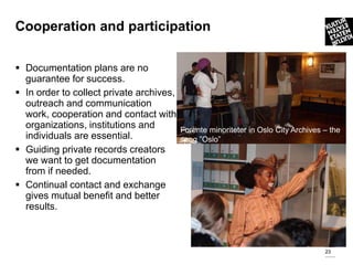 Cooperation and participation

 Documentation plans are no
  guarantee for success.
 In order to collect private archives,
  outreach and communication
  work, cooperation and contact with
  organizations, institutions and         Forente minoriteter in Oslo City Archives – the
  individuals are essential.              song ”Oslo”
 Guiding private records creators
  we want to get documentation
  from if needed.
 Continual contact and exchange
  gives mutual benefit and better
  results.



                                                                                    23
 