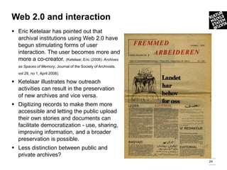 Web 2.0 and interaction
 Eric Ketelaar has pointed out that
  archival institutions using Web 2.0 have
  begun stimulating forms of user
  interaction. The user becomes more and
  more a co-creator. (Ketelaar, Eric (2008): Archives
   as Spaces of Memory, Journal of the Society of Archivists,
   vol 29, no 1, April 2008).

 Ketelaar illustrates how outreach
  activities can result in the preservation
  of new archives and vice versa.
 Digitizing records to make them more
  accessible and letting the public upload
  their own stories and documents can
  facilitate democratization - use, sharing,
  improving information, and a broader
  preservation is possible.
 Less distinction between public and
  private archives?
                                                                24
 