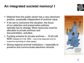An integrated societal memory! I


 Material from the public sector has a very dominant
  position, practically independent of archival value.
 If we are to overcome this situation, the focus
  of our selection and preservation policies
  radically has to change: More resources must be
  allocated to private archives and
  documentation activities.
 Funding scheme for private archives – 15-20 mill.
  NOK (instead of 2 mill. NOK – now to be reserved only for
  museums according to white paper)
 Strong regional archival institutions – especially to
  preserve and communicate electronic records




                                                              26
 