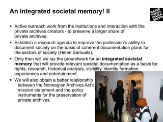 An integrated societal memory! II

 Active outreach work from the institutions and interaction with the
  private archives creators - to preserve a larger share of
  private archives.
 Establish a research agenda to improve the profession’s ability to
  document society on the basis of coherent documentation plans for
  the sectors of society (Helen Samuels).
 Only then will we lay the groundwork for an integrated societal
  memory that will provide relevant societal documentation as a basis for
  rights, research, historical analysis, visibility, identity formation,
  experiences and entertainment.
 We will also obtain a better relationship
    between the Norwegian Archives Act’s
    mission statement and the policy
    instruments for the preservation of
    private archives.


                                                                     27
 