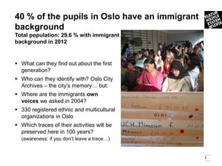 40 % of the pupils in Oslo have an immigrant
background
Total population: 29.6 % with immigrant
background in 2012


 What can they find out about the first
  generation?
 Who can they identify with? Oslo City
  Archives – the city’s memory… but:
 Where are the immigrants own
  voices we asked in 2004?
 330 registered ethnic and multicultural
  organizations in Oslo
 Which traces of their activities will be
  preserved here in 100 years?
  (awareness: if you don’t leave a trace…)


                                               3
 