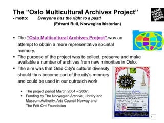 The ”Oslo Multicultural Archives Project”
- motto:     Everyone has the right to a past!
                    (Edvard Bull, Norwegian historian)


 The “Oslo Multicultural Archives Project” was an
  attempt to obtain a more representative societal
  memory.
 The purpose of the project was to collect, preserve and make
  available a number of archives from new minorities in Oslo.
 The aim was that Oslo City's cultural diversity
  should thus become part of the city's memory
  and could be used in our outreach work.

     The project period March 2004 – 2007.
     Funding by The Norwegian Archive, Library and
      Museum Authority, Arts Council Norway and
      The Fritt Ord Foundation

                                                                 4
 