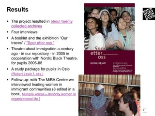 Results
 The project resulted in about twenty
  collected archives
 Four interviews
 A booklet and the exhibition “Our
  traces" / "Spor etter oss "
 Theatre about immigration a century
  ago - in our repository - in 2005 in
  cooperation with Nordic Black Theatre,
  for pupils 2006-08
 A study package for pupils in Oslo
  (Robert Levin f. eks.)
 Follow-up: with The MiRA Centre we
  interviewed leading women in
  immigrant communities (8 edited in a
  book, Multiple voices – minority women in
  organizational life )


                                              5
 
